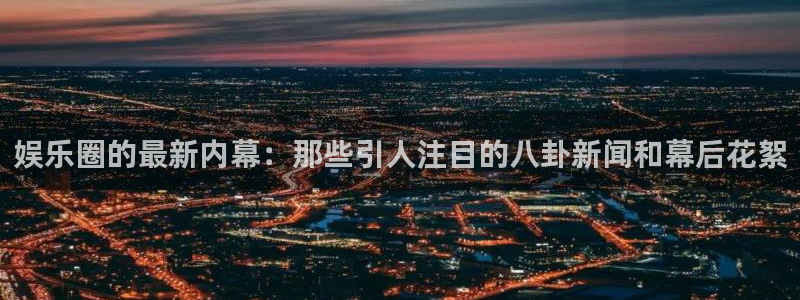 新航娱乐官网：娱乐圈的最新内幕：那些引人注目的八卦新闻和幕后花絮