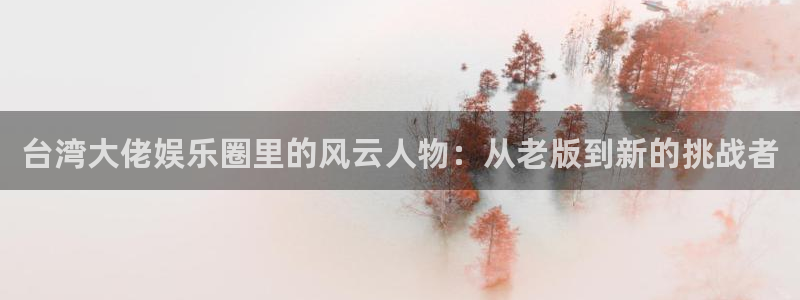 新航娱乐登录地址：台湾大佬娱乐圈里的风云人物：从老版到新的挑战者